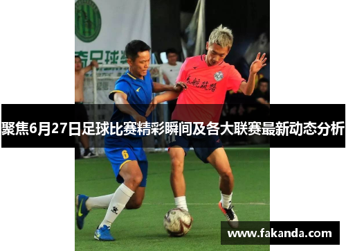 聚焦6月27日足球比赛精彩瞬间及各大联赛最新动态分析